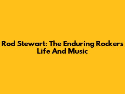 Rod Stewart: The Enduring Rocker's Life And Music