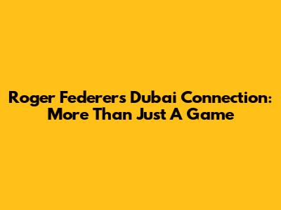 Roger Federer's Dubai Connection: More Than Just A Game