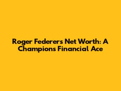 Roger Federer's Net Worth: A Champion's Financial Ace