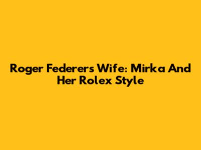 Roger Federer's Wife: Mirka And Her Rolex Style