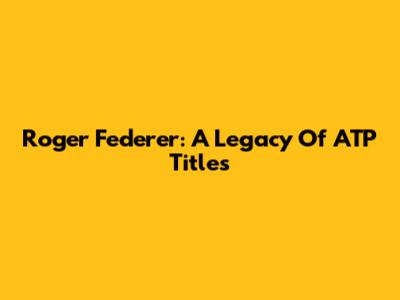 Roger Federer: A Legacy Of ATP Titles