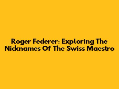 Roger Federer: Exploring The Nicknames Of The Swiss Maestro