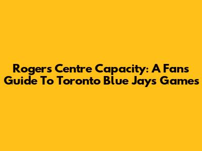 Rogers Centre Capacity: A Fan's Guide To Toronto Blue Jays Games