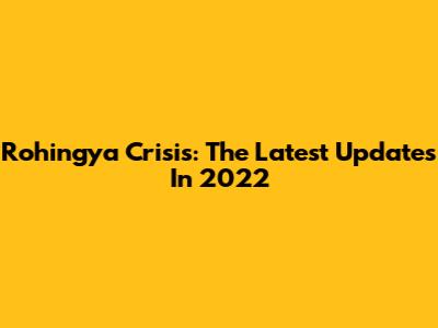 Rohingya Crisis: The Latest Updates In 2022