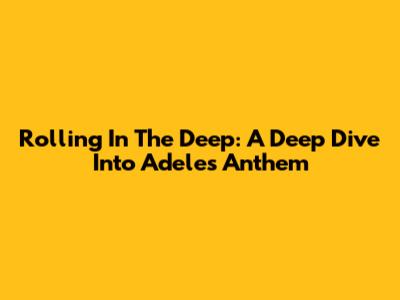 Rolling In The Deep: A Deep Dive Into Adele's Anthem