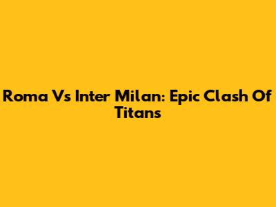 Roma Vs Inter Milan: Epic Clash Of Titans