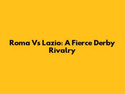 Roma Vs Lazio: A Fierce Derby Rivalry