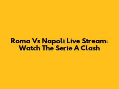 Roma Vs Napoli Live Stream: Watch The Serie A Clash