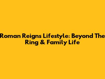 Roman Reigns' Lifestyle: Beyond The Ring & Family Life