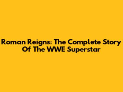 Roman Reigns: The Complete Story Of The WWE Superstar
