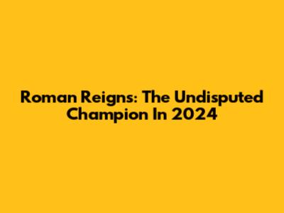 Roman Reigns: The Undisputed Champion In 2024