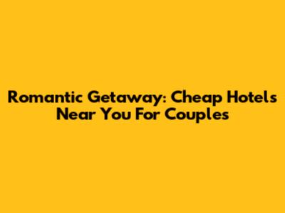Romantic Getaway: Cheap Hotels Near You For Couples