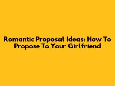 Romantic Proposal Ideas: How To Propose To Your Girlfriend