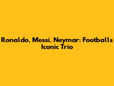 Ronaldo, Messi, Neymar: Football's Iconic Trio