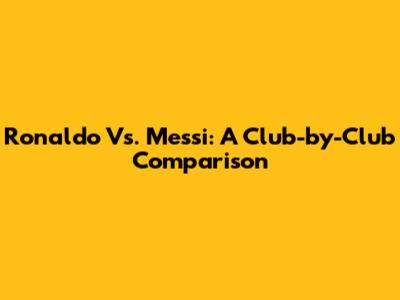 Ronaldo Vs. Messi: A Club-by-Club Comparison