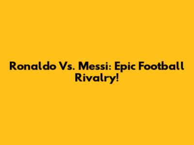 Ronaldo Vs. Messi: Epic Football Rivalry!