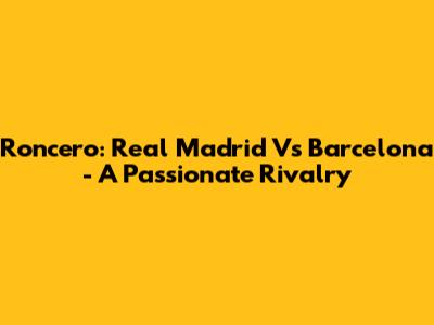 Roncero: Real Madrid Vs Barcelona - A Passionate Rivalry