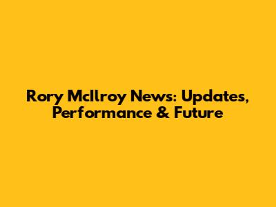 Rory McIlroy News: Updates, Performance & Future