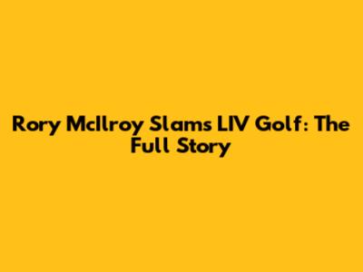 Rory McIlroy Slams LIV Golf: The Full Story