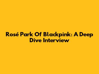 Rosé Park Of Blackpink: A Deep Dive Interview