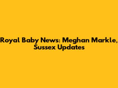 Royal Baby News: Meghan Markle, Sussex Updates