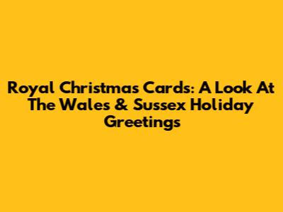 Royal Christmas Cards: A Look At The Wales & Sussex Holiday Greetings