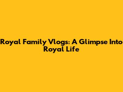 Royal Family Vlogs: A Glimpse Into Royal Life