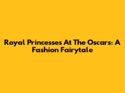 Royal Princesses At The Oscars: A Fashion Fairytale