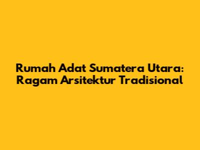Rumah Adat Sumatera Utara: Ragam Arsitektur Tradisional
