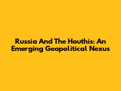Russia And The Houthis: An Emerging Geopolitical Nexus