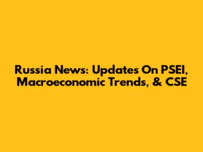Russia News: Updates On PSEI, Macroeconomic Trends, & CSE