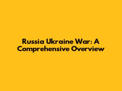 Russia Ukraine War: A Comprehensive Overview