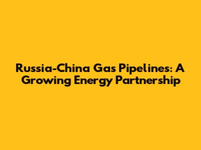 Russia-China Gas Pipelines: A Growing Energy Partnership