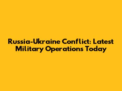 Russia-Ukraine Conflict: Latest Military Operations Today