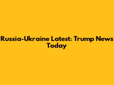 Russia-Ukraine Latest: Trump News Today