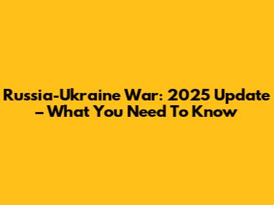 Russia-Ukraine War: 2025 Update – What You Need To Know