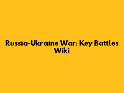 Russia-Ukraine War: Key Battles Wiki