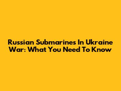 Russian Submarines In Ukraine War: What You Need To Know