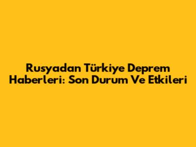 Rusya'dan Türkiye Deprem Haberleri: Son Durum Ve Etkileri