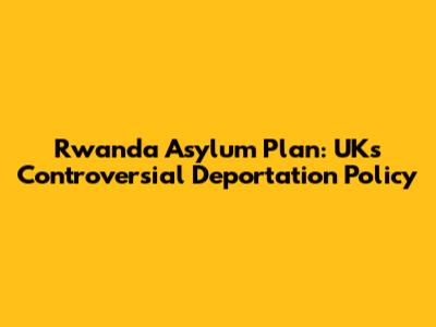 Rwanda Asylum Plan: UK's Controversial Deportation Policy