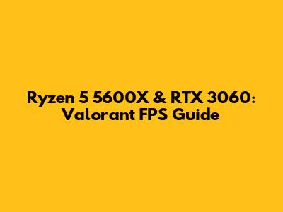 Ryzen 5 5600X & RTX 3060: Valorant FPS Guide