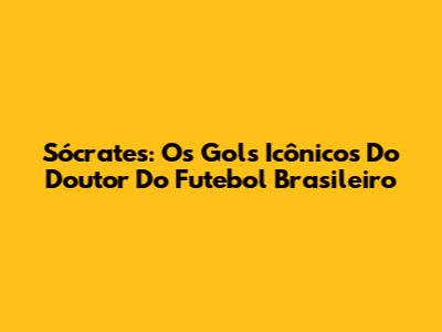 Sócrates: Os Gols Icônicos Do Doutor Do Futebol Brasileiro