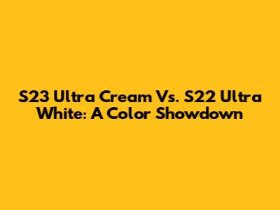 S23 Ultra Cream Vs. S22 Ultra White: A Color Showdown