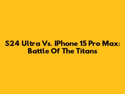 S24 Ultra Vs. IPhone 15 Pro Max: Battle Of The Titans