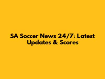 SA Soccer News 24/7: Latest Updates & Scores