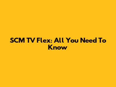 SCM TV Flex: All You Need To Know