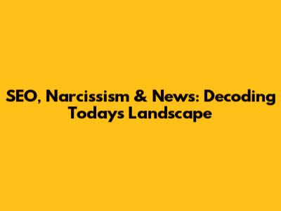 SEO, Narcissism & News: Decoding Today's Landscape