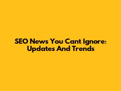 SEO News You Can't Ignore: Updates And Trends