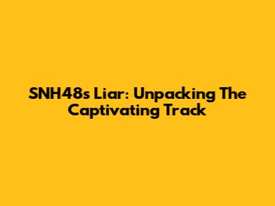 SNH48's "Liar": Unpacking The Captivating Track