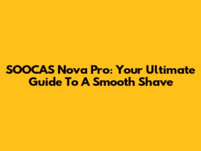 SOOCAS Nova Pro: Your Ultimate Guide To A Smooth Shave